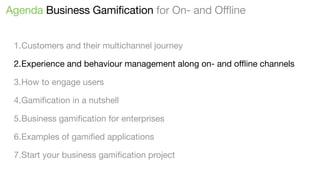 Agenda Business Gamification for On- and Offline
1.Customers and their multichannel journey
2.Experience and behaviour management along on- and oﬄine channels
3.How to engage users
4.Gamiﬁcation in a nutshell
5.Business gamiﬁcation for enterprises
6.Examples of gamiﬁed applications
7.Start your business gamiﬁcation project

 