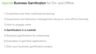 Agenda Business Gamification for On- and Offline
1.Customers and their multichannel journey
2.Experience and behaviour management along on- and oﬄine channels
3.How to engage users
4.Gamiﬁcation in a nutshell
5.Business gamiﬁcation for enterprises
6.Examples of gamiﬁed applications
7.Start your business gamiﬁcation project

 