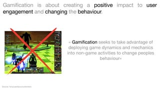 Gamification is about creating a positive impact to user
engagement and changing the behaviour.

« Gamiﬁcation seeks to take advantage of
deploying game dynamics and mechanics
into non-game activities to change peoples
behaviour»

Source: foryouandyourcustomers

 
