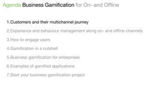 Agenda Business Gamification for On- and Offline
1.Customers and their multichannel journey
2.Experience and behaviour management along on- and oﬄine channels
3.How to engage users
4.Gamiﬁcation in a nutshell
5.Business gamiﬁcation for enterprises
6.Examples of gamiﬁed applications
7.Start your business gamiﬁcation project

 
