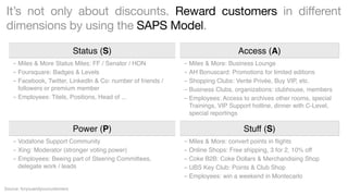 It’s not only about discounts. Reward customers in different
dimensions by using the SAPS Model.
Status (S)
- Miles & More Status Miles: FF / Senator / HON
- Foursquare: Badges & Levels
- Facebook, Twitter, LinkedIn & Co: number of friends /
followers or premium member
- Employees: Titels, Positions, Head of ...

Power (P)
- Vodafone Support Community
- Xing: Moderator (stronger voting power)
- Employees: Beeing part of Steering Committees,
delegate work / leads

Source: foryouandyourcustomers

Access (A)
- Miles & More: Business Lounge
- AH Bonuscard: Promotions for limited editions
- Shopping Clubs: Vente Privée, Buy VIP, etc.
- Business Clubs, organizations: clubhouse, members
- Employees: Access to archives other rooms, special
Trainings, VIP Support hotline, dinner with C-Level,
special reportings

Stuff (S)
- Miles & More: convert points in ﬂights
- Online Shops: Free shipping, 3 for 2, 10% off
- Coke B2B: Coke Dollars & Merchandising Shop
- UBS Key Club: Points & Club Shop
- Employees: win a weekend in Montecarlo

 