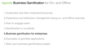 Agenda Business Gamification for On- and Offline
1.Customers and their multichannel journey
2.Experience and behaviour management along on- and oﬄine channels
3.How to engage users
4.Gamiﬁcation in a nutshell
5.Business gamiﬁcation for enterprises
6.Examples of gamiﬁed applications
7.Start your business gamiﬁcation project

 