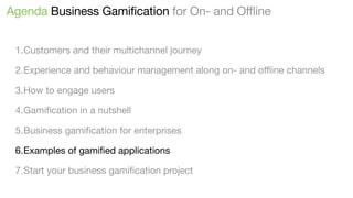 Agenda Business Gamification for On- and Offline
1.Customers and their multichannel journey
2.Experience and behaviour management along on- and oﬄine channels
3.How to engage users
4.Gamiﬁcation in a nutshell
5.Business gamiﬁcation for enterprises
6.Examples of gamiﬁed applications
7.Start your business gamiﬁcation project

 