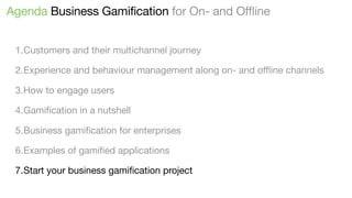 Agenda Business Gamification for On- and Offline
1.Customers and their multichannel journey
2.Experience and behaviour management along on- and oﬄine channels
3.How to engage users
4.Gamiﬁcation in a nutshell
5.Business gamiﬁcation for enterprises
6.Examples of gamiﬁed applications
7.Start your business gamiﬁcation project

 