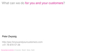 What can we do for you and your customers?

Peter Zwyssig
http://pez.foryouandyourcustomers.com
+41 78 870 57 28
foryouandyourcustomers in Amsterdam · Munich · Vienna · Zurich

 