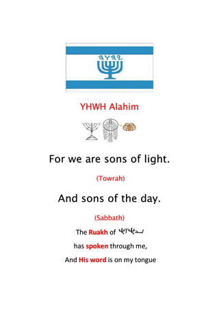 YHWH Alahim
For we are sons of light.
(Towrah)
And sons of the day.
(Sabbath)
The Ruakh of
has spoken through me,
And His word is on my tongue
 