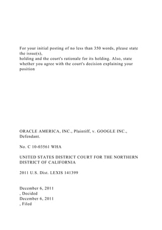 For your initial posting of no less than 350 words, please state
the issue(s),
holding and the court's rationale for its holding. Also, state
whether you agree with the court's decision explaining your
position
ORACLE AMERICA, INC., Plaintiff, v. GOOGLE INC.,
Defendant.
No. C 10-03561 WHA
UNITED STATES DISTRICT COURT FOR THE NORTHERN
DISTRICT OF CALIFORNIA
2011 U.S. Dist. LEXIS 141399
December 6, 2011
, Decided
December 6, 2011
, Filed
 
