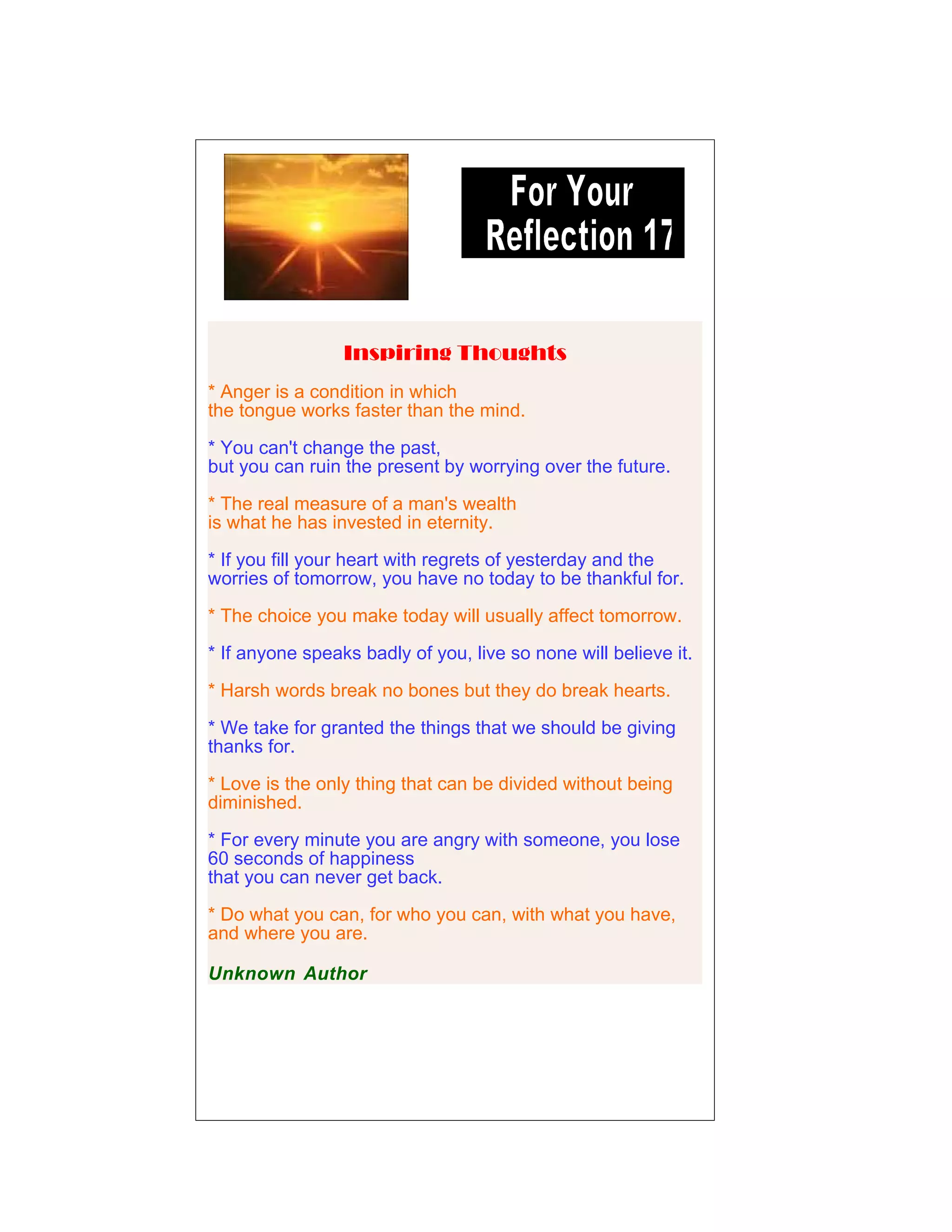 Inspiring Thoughts
* Anger is a condition in which
the tongue works faster than the mind.
* You can't change the past,
but you can ruin the present by worrying over the future.
* The real measure of a man's wealth
is what he has invested in eternity.
* If you fill your heart with regrets of yesterday and the
worries of tomorrow, you have no today to be thankful for.
* The choice you make today will usually affect tomorrow.
* If anyone speaks badly of you, live so none will believe it.
* Harsh words break no bones but they do break hearts.
* We take for granted the things that we should be giving
thanks for.
* Love is the only thing that can be divided without being
diminished.
* For every minute you are angry with someone, you lose
60 seconds of happiness
that you can never get back.
* Do what you can, for who you can, with what you have,
and where you are.
Unknown Author