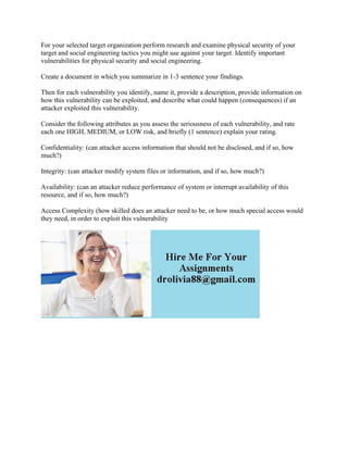 For your selected target organization perform research and examine physical security of your
target and social engineering tactics you might use against your target. Identify important
vulnerabilities for physical security and social engineering.
Create a document in which you summarize in 1-3 sentence your findings.
Then for each vulnerability you identify, name it, provide a description, provide information on
how this vulnerability can be exploited, and describe what could happen (consequences) if an
attacker exploited this vulnerability.
Consider the following attributes as you assess the seriousness of each vulnerability, and rate
each one HIGH, MEDIUM, or LOW risk, and briefly (1 sentence) explain your rating.
Confidentiality: (can attacker access information that should not be disclosed, and if so, how
much?)
Integrity: (can attacker modify system files or information, and if so, how much?)
Availability: (can an attacker reduce performance of system or interrupt availability of this
resource, and if so, how much?)
Access Complexity (how skilled does an attacker need to be, or how much special access would
they need, in order to exploit this vulnerability
 