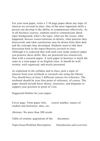 For your term paper, write a 7-10 page paper about any topic of
interest we covered in class. One of the most important skills a
person can develop is the ability to communicate effectively. As
in all business courses, students need to communicate about
topic background, what’s the topic, what are the issues, what
happened, discuss issues/solutions in details, what patterns they
discovered, and what conclusions may be drawn from their data
and the concepts they developed. Students need to link their
discussion back to the topics/theories covered in class.
Although it is expected that with each case study analysis paper
you practice these skills, they are practiced less extensively
than with a research paper. A term paper in business is much the
same as a term paper in an English class. It should be well
written, well organized, and nicely presented.
As explained in the syllabus and in class, pick a topic of
interest from your textbook or research one using the library.
You should have at least 3 different sources for reference. The
textbook should be your first point of reference, of course. The
paper should include basic theory, structures, and diagrams to
support your position or point of view.
Suggested Outline for your paper:
Cover page: Term paper title, course number, names of
student and instructor, date, etc.
Abstract. No more than 300 words
Table of content, pagination of the document.
Topic/Issue/Problem Description: Introduction and overview
 