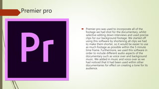 Premier pro
 Premier pro was used to incorporate all of the
footage we had shot for the documentary, whilst
selective editing down interviews and used precise
clips for our background footage. We started off
using this software by shortening all clips we had
to make them shorter, so it would be easier to use
as much footage as possible within the 5 minute
time frame. Furthermore, we used this software in
order to include different audio aspects of the
documentary such as voice over and background
music. We added in music and voice over as we
had noticed that it had been used within other
documentaries for effect on creating a tone for its
audience.
 