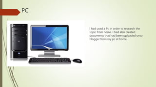 PC
I had used a Pc in order to research the
topic from home. I had also created
documents that had been uploaded onto
blogger from my pc at home.
 
