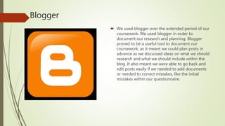 Blogger
 We used blogger over the extended period of our
coursework. We used blogger in order to
document our research and planning. Blogger
proved to be a useful tool to document our
coursework, as it meant we could plan posts in
advance as we discussed ideas on what we should
research and what we should include within the
blog. It also meant we were able to go back and
edit posts easily if we needed to add documents
or needed to correct mistakes, like the initial
mistakes within our questionnaire.
 
