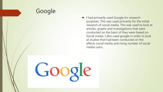 Google
 I had primarily used Google for research
purposes. This was used primarily for the initial
research of social media. This was used to look at
articles, graphs and investigations that were
conducted on the basis of they were based on
Social media. I also used google in order to look
at studies that had been conducted on the
effects social media and rising number of social
media users.
 