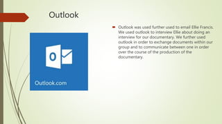 Outlook
 Outlook was used further used to email Ellie Francis.
We used outlook to interview Ellie about doing an
interview for our documentary. We further used
outlook in order to exchange documents within our
group and to communicate between one in order
over the course of the production of the
documentary.
 
