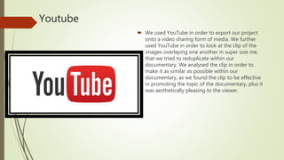 Youtube
 We used YouTube in order to export our project
onto a video sharing form of media. We further
used YouTube in order to look at the clip of the
images overlaying one another in super size me,
that we tried to reduplicate within our
documentary. We analysed the clip in order to
make it as similar as possible within our
documentary, as we found the clip to be effective
in promoting the topic of the documentary, plus it
was aesthetically pleasing to the viewer.
 