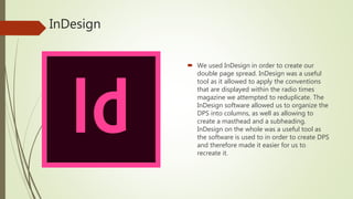 InDesign
 We used InDesign in order to create our
double page spread. InDesign was a useful
tool as it allowed to apply the conventions
that are displayed within the radio times
magazine we attempted to reduplicate. The
InDesign software allowed us to organize the
DPS into columns, as well as allowing to
create a masthead and a subheading.
InDesign on the whole was a useful tool as
the software is used to in order to create DPS
and therefore made it easier for us to
recreate it.
 