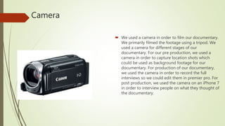 Camera
 We used a camera in order to film our documentary.
We primarily filmed the footage using a tripod. We
used a camera for different stages of our
documentary. For our pre production, we used a
camera in order to capture location shots which
could be used as background footage for our
documentary. For production of our documentary,
we used the camera in order to record the full
interviews so we could edit them in premier pro. For
post production, we used the camera on an iPhone 7
in order to interview people on what they thought of
the documentary.
 