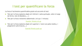I test per quantificare la forza
La forza è facilmente quantificabile grazie ad una serie di test:
 Test per la forza esplosiva degli arti inferiori ( salto quintuplo, salto in lungo
da fermo, test di Abalakov,…..)
 Test per la forza resistente addominale ( sit-up x 1 minuto)
Guarda filmato sit-up
 Test per la forza esplosiva degli arti superiori ( i lanci con palla medica, i
piegamenti sulle braccia….)
Guarda filmato push-up
 