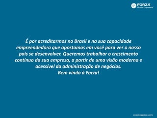 É por acreditarmos no Brasil e na sua capacidade
empreendedora que apostamos em você para ver o nosso
país se desenvolver. Queremos trabalhar o crescimento
contínuo da sua empresa, a partir de uma visão moderna e
acessível da administração de negócios.
Bem vindo à Forza!
 