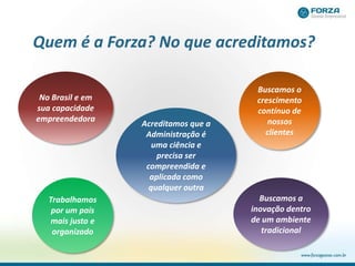 Quem é a Forza? No que acreditamos?
No Brasil e em
sua capacidade
empreendedora
Trabalhamos
por um país
mais justo e
organizado
Buscamos o
crescimento
contínuo de
nossos
clientes
Acreditamos que a
Administração é
uma ciência e
precisa ser
compreendida e
aplicada como
qualquer outra
Buscamos a
inovação dentro
de um ambiente
tradicional
 