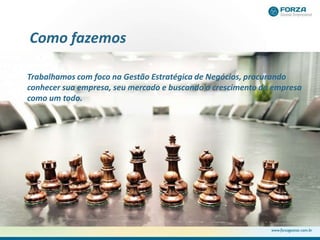 Como fazemos
Trabalhamos com foco na Gestão Estratégica de Negócios, procurando
conhecer sua empresa, seu mercado e buscando o crescimento da empresa
como um todo.
 