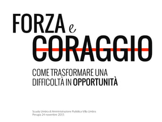 FORZA e
CORAGGIO
	
  
COME TRASFORMARE UNA
DIFFICOLTÀ IN OPPORTUNITÀ
Scuola  Umbra  di  Amministrazione  Pubblica  Villa  Umbra    
Perugia  24  novembre  2015    
	
  
 