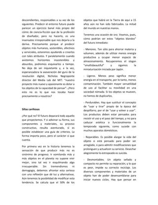 descendientes, responsables a su vez de los     objetos que habrá en la Tierra de aquí a 15
siguientes. Predecir el entorno futuro puede    años aún no han sido fabricados. La mitad
parecer un ejercicio banal más propio del       del mundo en nuestras manos.
cómic de ciencia-ficción que de la profesión
de diseñador, pero no hacerlo, es una           Tenemos una ocasión de oro. Veamos, pues,
insensatez irresponsable que nos dejaría a la   cómo podrían ser estos “objetos blandos”
deriva. Precisamente porque al predecir         del futuro inmediato:
objetos más humanos, sostenibles, afectivos     - Menores. Tan sólo para ahorrar materia y
y serviciales, estaremos ayudando a crearlos    volumen, además de utilizar menos energía
con tales atributos. Y paralelamente cuando     productiva y ocupar menor espacio de
avistemos horizontes insostenibles y            almacenamiento. Recuperemos el slogan
absurdos, podremos esquivarlos a tiempo.        “smallisbeautiful”      y      sigamos  la
No deja de ser inquietante y, a la vez,         miniaturización iniciada por Japón.
esperanzadora la aseveración del gurú de la
revolución digital, Nicholas Negroponte         - Ligeros. Menos peso significa menor
director del Media Lab del MIT: “nuestro        energía en el transporte, por lo tanto, menos
proyecto más nuevo y apasionante es dotar a     contaminación. También mayor versatilidad
los objetos de la capacidad de pensar”. ¿Pero   de uso al facilitar su movilidad en una
esto no es lo que nos tocaba hacer              sociedad nómada. Si los objetos se mueven,
precisamente a nosotros?                        no hemos de duplicarlos.

                                                - Perdurables. Hay que sustituir el concepto
                                                de “usar y tirar” propio de la época del
Sillas cariñosas                                despilfarro, por el de “usar y volver a usar”.
¿Por qué no? El futuro deparará todo aquello    Los productos deben estar pensados para
que proyectemos. Y si adivinar su forma, sus    resistir el uso y el paso del tiempo, y no para
                                                caducar estética o funcionalmente la
componentes y materiales, su proceso
constructivo, resulta aventurado, sí es         temporada siguiente, como sucede con
posible establecer una guía de criterios. La    muchos aparatos domésticos.
forma importa poco, pero el carácter sí que     - Reparables. Es posible alargar la vida del
cuenta.                                         objeto si está pensado para poder ser
Por primera vez en la historia tenemos la       arreglado, o para admitir modificaciones que
sensación de que producir más no es             prolonguen y actualicen su servicio. Desechar
sinónimo de progreso. Ir vomitando más y        alegremente lo estropeado es suicida.
más objetos en el planeta no supone vivir       - Desmontables. Un objeto sellado y
mejor, sino tal vez ir esquilmando algo         compacto no permite su reparación, y lo que
irrecuperable.   Sin    tremendismos      ni    es peor, impide su correcto reciclaje. Los
demagogia, debemos afrontar esta certeza        diversos componentes y materiales de un
con una reflexión que dé luz y alternativas.    objeto han de poder desensamblarse para
Aún tenemos la posibilidad de modificar esta    iniciar nuevos ciclos. Hay que pensar en
tendencia. Se calcula que el 50% de los
 