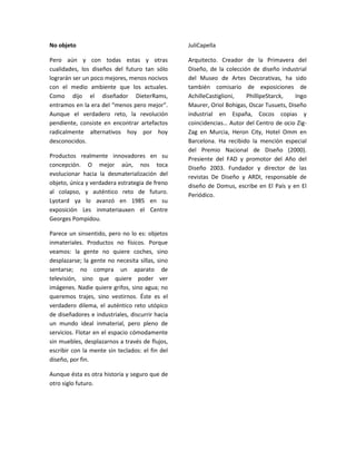 No objeto                                        JuliCapella

Pero aún y con todas estas y otras               Arquitecto. Creador de la Primavera del
cualidades, los diseños del futuro tan sólo      Diseño, de la colección de diseño industrial
lograrán ser un poco mejores, menos nocivos      del Museo de Artes Decorativas, ha sido
con el medio ambiente que los actuales.          también comisario de exposiciones de
Como dijo el diseñador DieterRams,               AchilleCastiglioni,   PhillipeStarck,   Ingo
entramos en la era del “menos pero mejor”.       Maurer, Oriol Bohigas, Oscar Tusuets, Diseño
Aunque el verdadero reto, la revolución          industrial en España, Cocos copias y
pendiente, consiste en encontrar artefactos      coincidencias… Autor del Centro de ocio Zig-
radicalmente alternativos hoy por hoy            Zag en Murcia, Heron City, Hotel Omm en
desconocidos.                                    Barcelona. Ha recibido la mención especial
                                                 del Premio Nacional de Diseño (2000).
Productos realmente innovadores en su            Presiente del FAD y promotor del Año del
concepción. O mejor aún, nos toca
                                                 Diseño 2003. Fundador y director de las
evolucionar hacia la desmaterialización del      revistas De Diseño y ARDI, responsable de
objeto, única y verdadera estrategia de freno    diseño de Domus, escribe en El País y en El
al colapso, y auténtico reto de futuro.
                                                 Periódico.
Lyotard ya lo avanzó en 1985 en su
exposición Les inmateriauxen el Centre
Georges Pompidou.

Parece un sinsentido, pero no lo es: objetos
inmateriales. Productos no físicos. Porque
veamos: la gente no quiere coches, sino
desplazarse; la gente no necesita sillas, sino
sentarse; no compra un aparato de
televisión, sino que quiere poder ver
imágenes. Nadie quiere grifos, sino agua; no
queremos trajes, sino vestirnos. Éste es el
verdadero dilema, el auténtico reto utópico
de diseñadores e industriales, discurrir hacia
un mundo ideal inmaterial, pero pleno de
servicios. Flotar en el espacio cómodamente
sin muebles, desplazarnos a través de flujos,
escribir con la mente sin teclados: el fin del
diseño, por fin.

Aunque ésta es otra historia y seguro que de
otro siglo futuro.
 