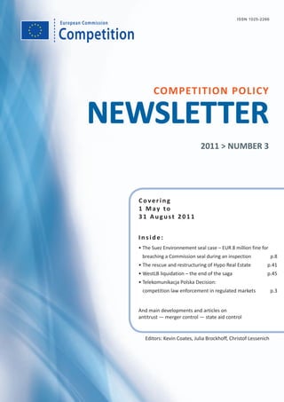 Competition
European Commission
Covering
1 May to
31 August 2011
COMPETITION POLICY
NEWSLETTER
Inside:
• The Suez Environnement seal case – EUR 8 million fine for
breaching a Commission seal during an inspection p.8
• The rescue and restructuring of Hypo Real Estate p.41
• WestLB liquidation – the end of the saga p.45
• Telekomunikacja Polska Decision:
competition law enforcement in regulated markets p.3
And main developments and articles on
antitrust — merger control — state aid control
2011 > NUMBER 3
ISSN 1025-2266
Editors: Kevin Coates, Julia Brockhoff, Christof Lessenich
 