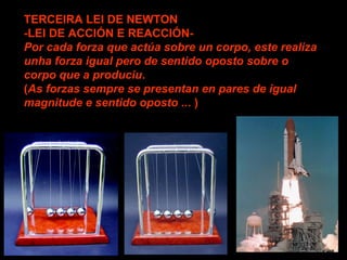 TERCEIRA LEI DE NEWTON
-LEI DE ACCIÓN E REACCIÓN-
Por cada forza que actúa sobre un corpo, este realiza
unha forza igual pero de sentido oposto sobre o
corpo que a produciu.
(As forzas sempre se presentan en pares de igual
magnitude e sentido oposto ... )
 