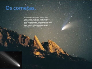 En promedio, os cometas están a unhas
10000 a 50000 UA do Sol, o seu tamaño é
duns poucos quilómetros. Crese que
teñen unha densidade similar a da auga (xeo).
Están a unha temperatura duns pocos
graos Kelvin . Están compostos de xeo
e pó. Algúns teñen satélites.
 