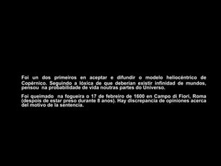 Foi un dos primeiros en aceptar e difundir o modelo heliocéntrico de
Copérnico. Seguindo a lóxica de que deberían existir infinidad de mundos,
pensou na probabilidade de vida noutras partes do Universo.
Foi queimado na fogueira o 17 de febreiro de 1600 en Campo di Fiori, Roma
(despois de estar preso durante 8 anos). Hay discrepancia de opiniones acerca
del motivo de la sentencia.
 