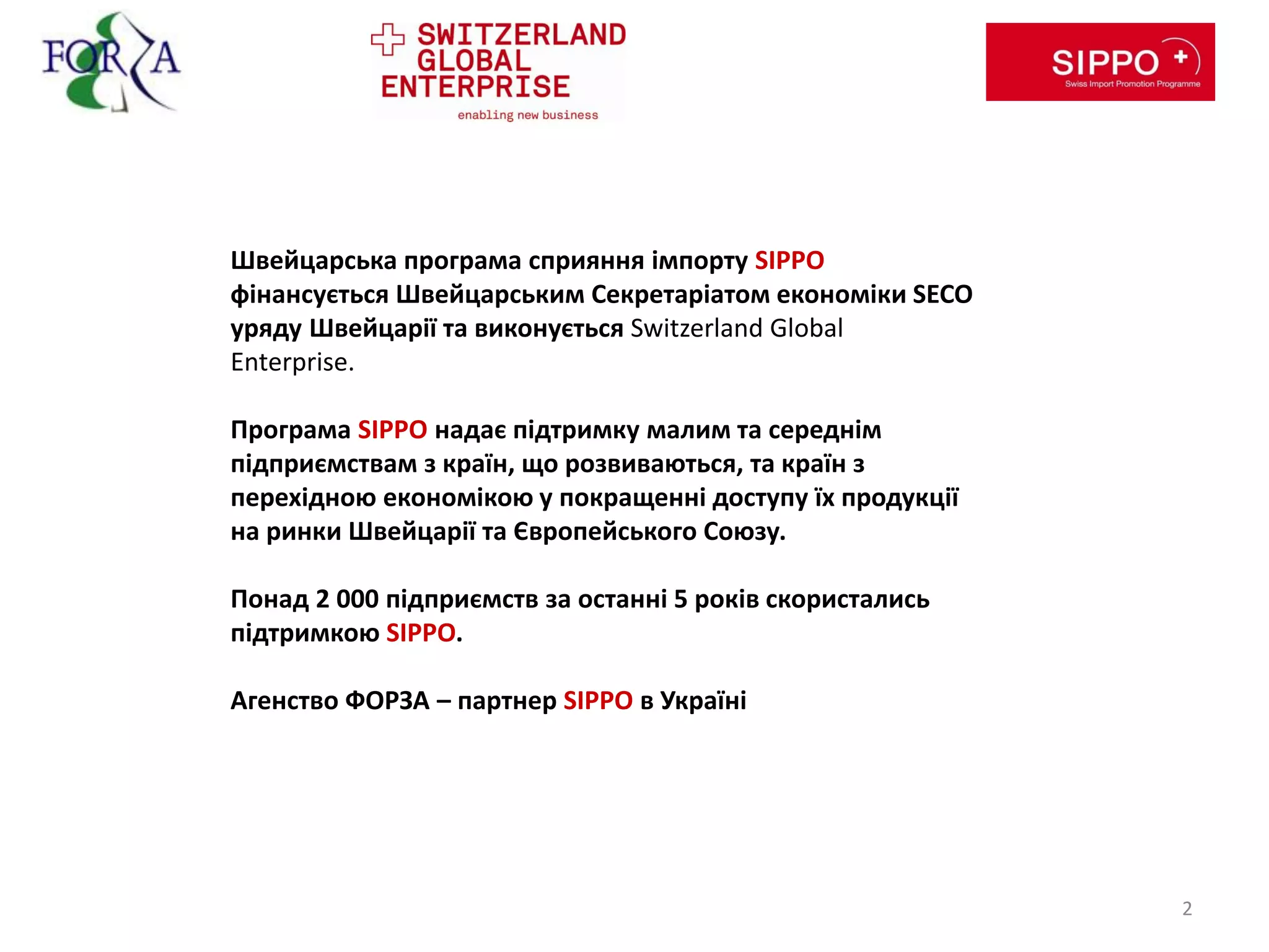 Швейцарська програма сприяння імпорту SIPPO
фінансується Швейцарським Секретаріатом економіки SECO
уряду Швейцарії та виконується Switzerland Global
Enterprise.
Програма SIPPO надає підтримку малим та середнім
підприємствам з країн, що розвиваються, та країн з
перехідною економікою у покращенні доступу їх продукції
на ринки Швейцарії та Європейського Союзу.
Понад 2 000 підприємств за останні 5 років скористались
підтримкою SIPPO.
Агенство ФОРЗА – партнер SIPPO в Україні
2
 