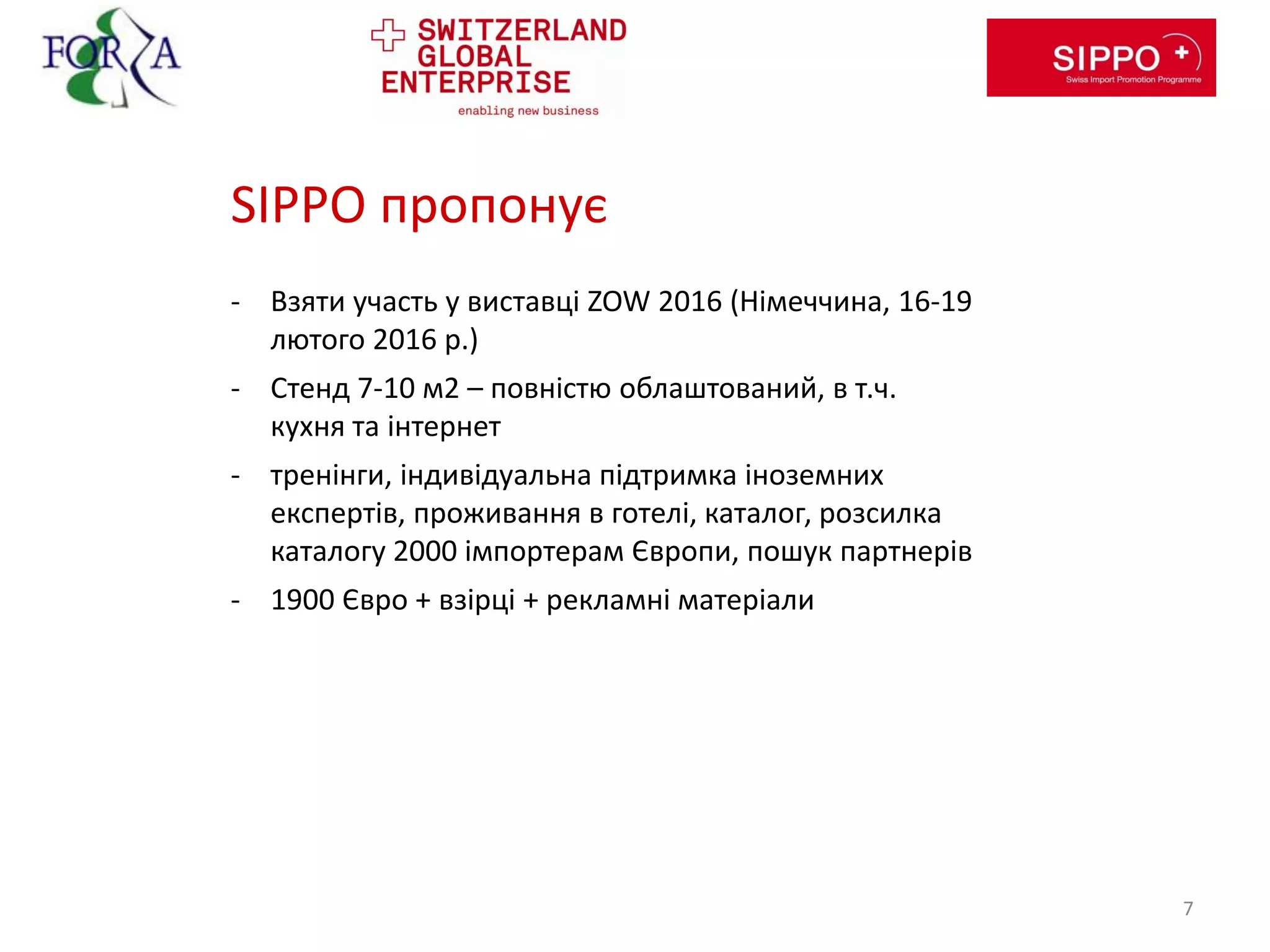 SIPPO пропонує
- Взяти участь у виставці ZOW 2016 (Німеччина, 16-19
лютого 2016 р.)
- Стенд 7-10 м2 – повністю облаштований, в т.ч.
кухня та інтернет
- тренінги, індивідуальна підтримка іноземних
експертів, проживання в готелі, каталог, розсилка
каталогу 2000 імпортерам Європи, пошук партнерів
- 1900 Євро + взірці + рекламні матеріали
7
 