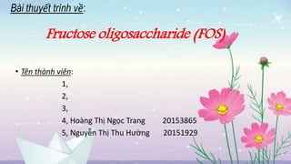 Bài thuyết trình về:
Fructose oligosaccharide (FOS)
• Tên thành viên:
1,
2,
3,
4, Hoàng Thị Ngọc Trang 20153865
5, Nguyễn Thị Thu Hường 20151929
 