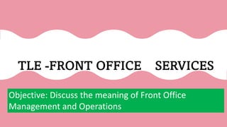 TLE -FRONT OFFICE SERVICES
Objective: Discuss the meaning of Front Office
Management and Operations
 