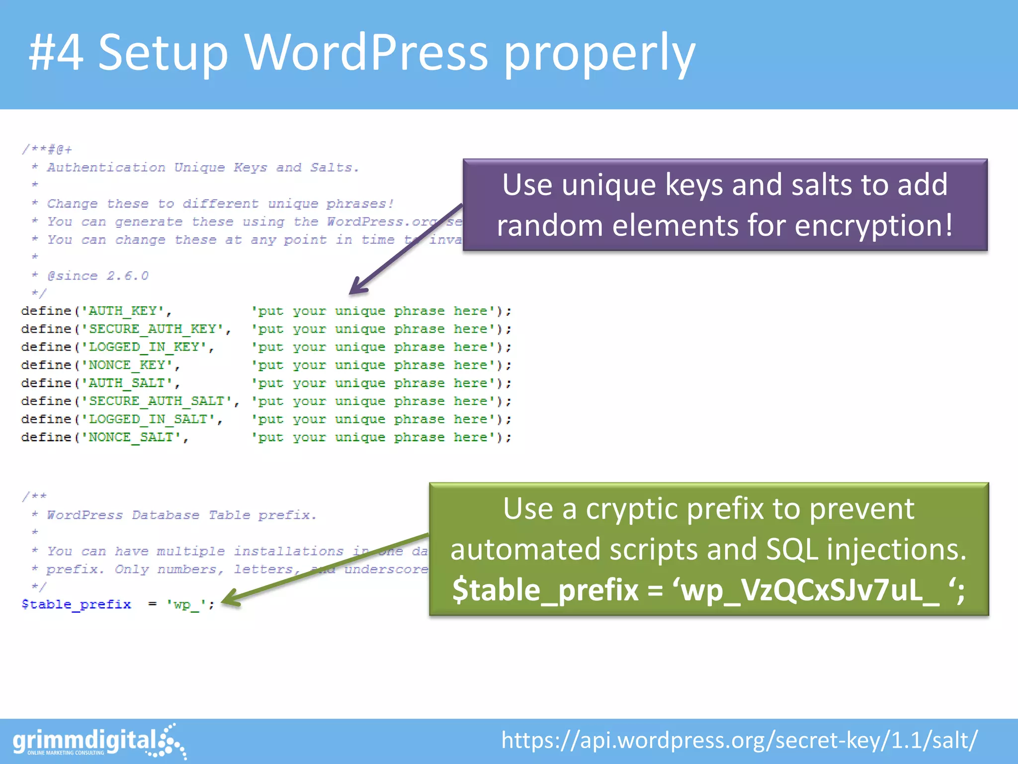 #4 Setup WordPress properly
Use unique keys and salts to add
random elements for encryption!

Use a cryptic prefix to prevent
automated scripts and SQL injections.
$table_prefix = ‘wp_VzQCxSJv7uL_ ‘;

https://api.wordpress.org/secret-key/1.1/salt/

 