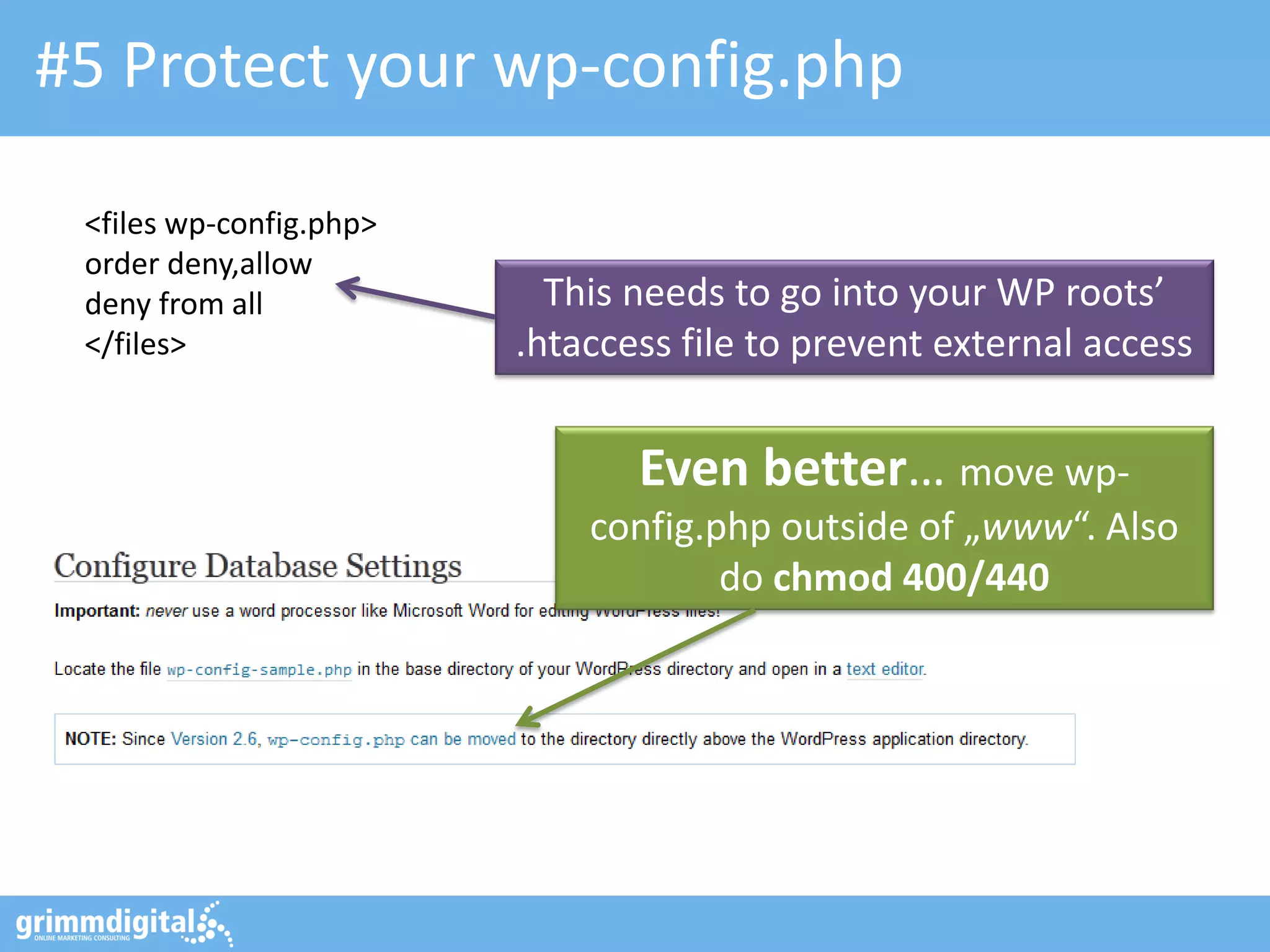 #5 Protect your wp-config.php
<files wp-config.php>
order deny,allow
deny from all
</files>

This needs to go into your WP roots’
.htaccess file to prevent external access

Even better… move wpconfig.php outside of „www“. Also
do chmod 400/440

 