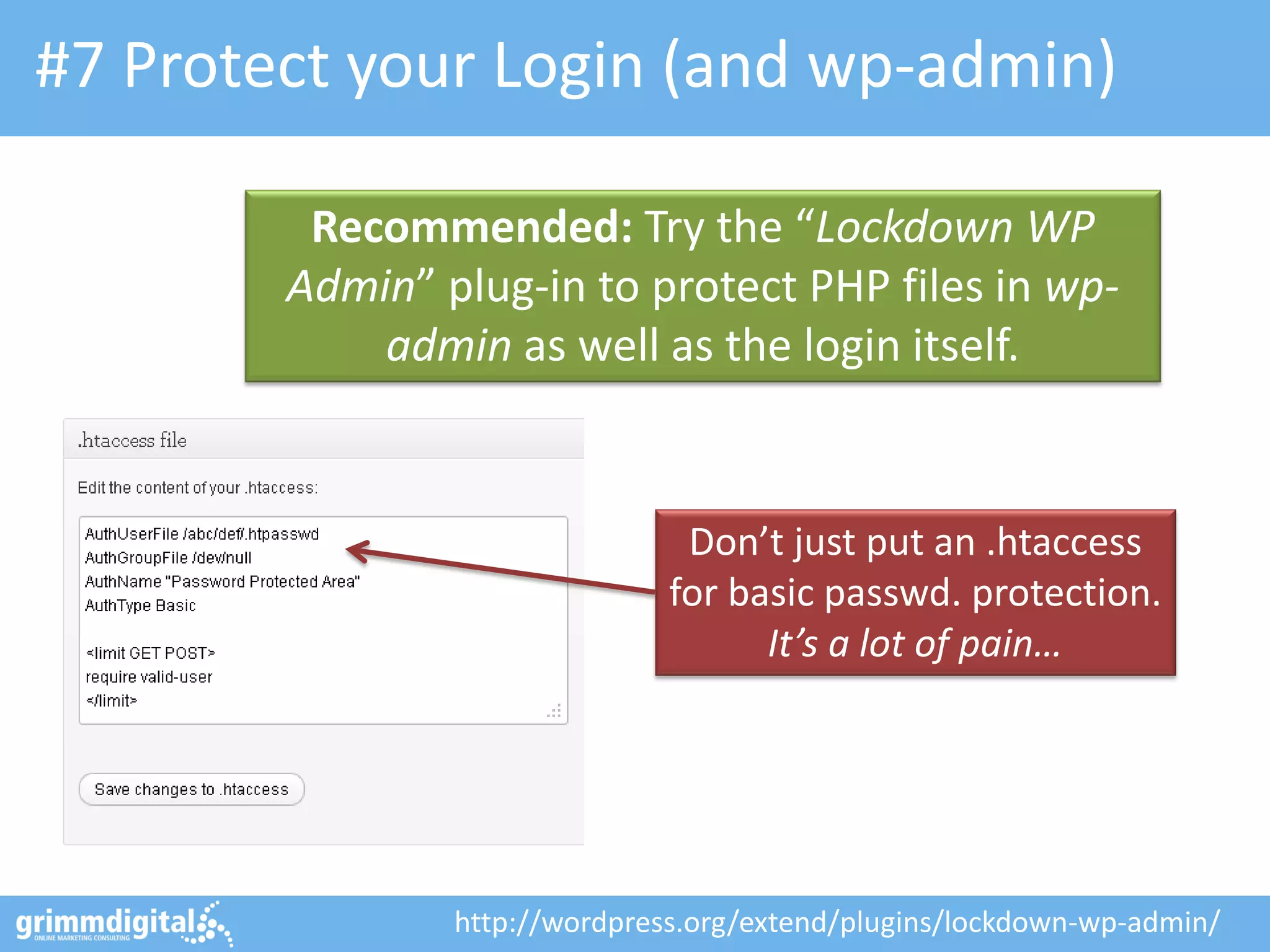 #7 Protect your Login (and wp-admin)
Recommended: Try the “Lockdown WP
Admin” plug-in to protect PHP files in wpadmin as well as the login itself.

Don’t just put an .htaccess
for basic passwd. protection.
It’s a lot of pain…

http://wordpress.org/extend/plugins/lockdown-wp-admin/

 