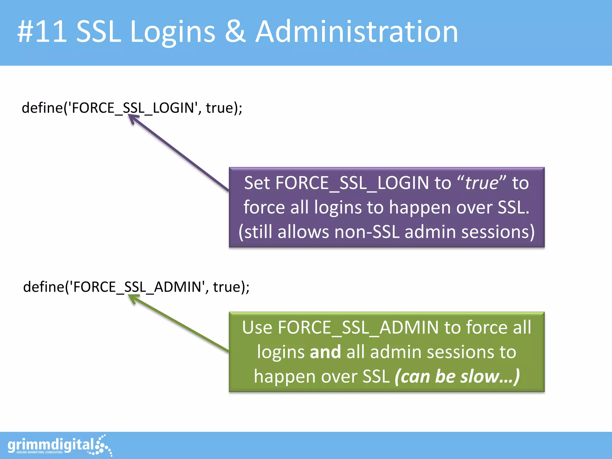 #11 SSL Logins & Administration
define('FORCE_SSL_LOGIN', true);

Set FORCE_SSL_LOGIN to “true” to
force all logins to happen over SSL.
(still allows non-SSL admin sessions)
define('FORCE_SSL_ADMIN', true);

Use FORCE_SSL_ADMIN to force all
logins and all admin sessions to
happen over SSL (can be slow…)

 