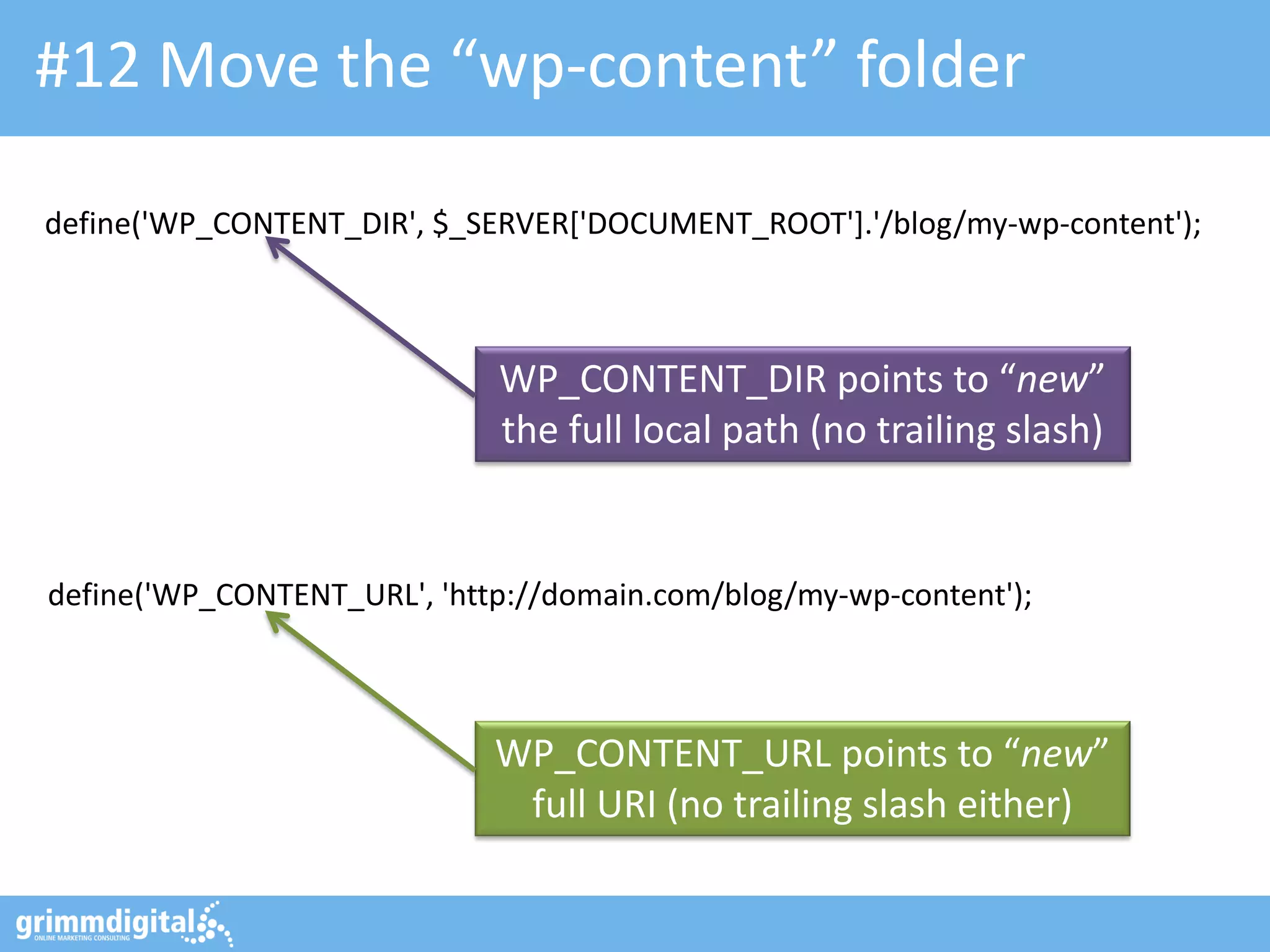 #12 Move the “wp-content” folder
define('WP_CONTENT_DIR', $_SERVER['DOCUMENT_ROOT'].'/blog/my-wp-content');

WP_CONTENT_DIR points to “new”
the full local path (no trailing slash)

define('WP_CONTENT_URL', 'http://domain.com/blog/my-wp-content');

WP_CONTENT_URL points to “new”
full URI (no trailing slash either)

 