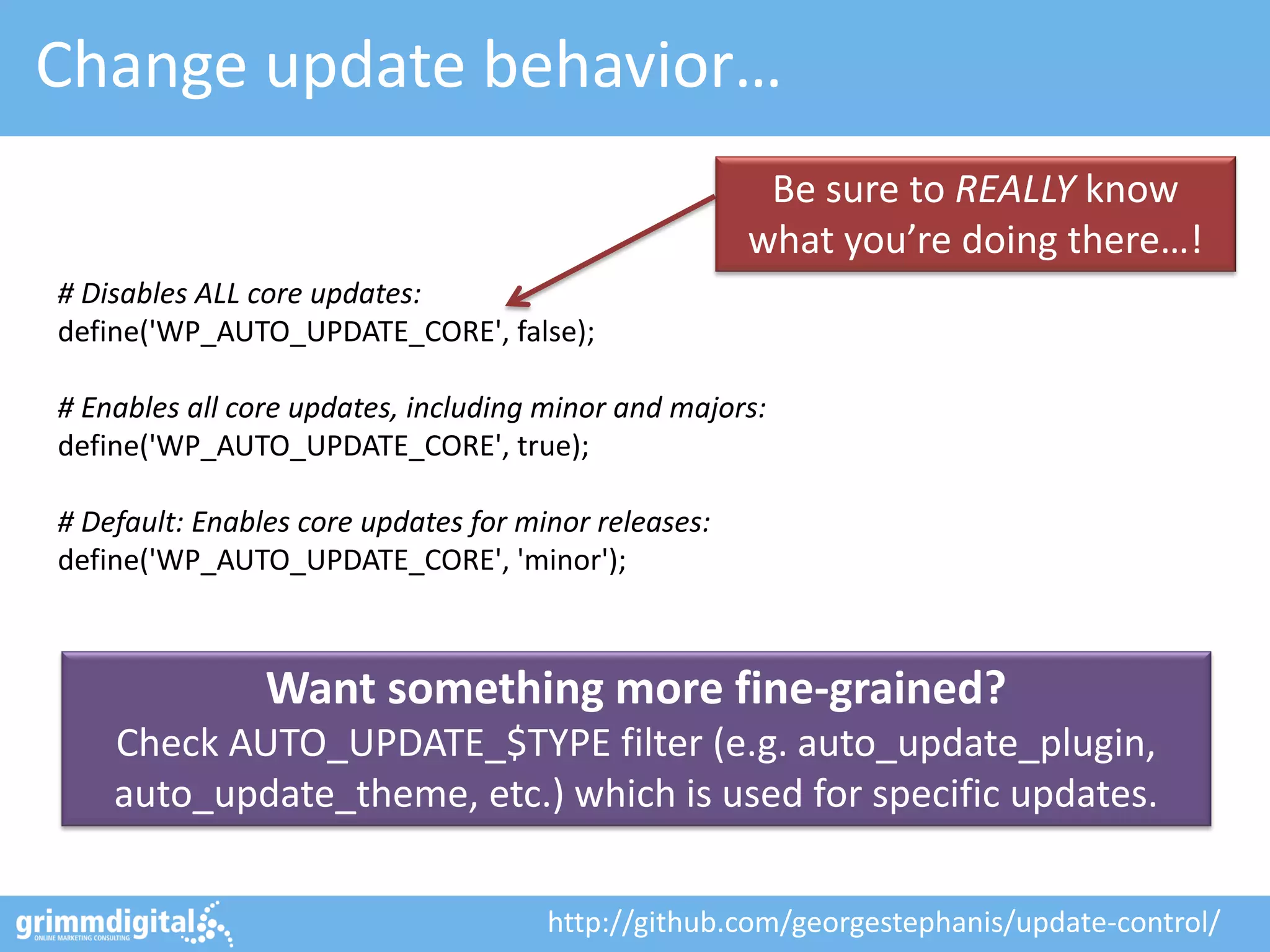 Change update behavior…
Be sure to REALLY know
what you’re doing there…!
# Disables ALL core updates:
define('WP_AUTO_UPDATE_CORE', false);
# Enables all core updates, including minor and majors:
define('WP_AUTO_UPDATE_CORE', true);
# Default: Enables core updates for minor releases:
define('WP_AUTO_UPDATE_CORE', 'minor');

Want something more fine-grained?
Check AUTO_UPDATE_$TYPE filter (e.g. auto_update_plugin,
auto_update_theme, etc.) which is used for specific updates.
http://github.com/georgestephanis/update-control/

 