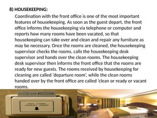8) HOUSEKEEPING:
Coordination with the front office is one of the most important
features of housekeeping. As soon as the guest depart, the front
office informs the housekeeping via telephone or computer and
reports how many rooms have been vacated, so that
housekeeping can take over and clean and repair any furniture as
may be necessary. Once the rooms are cleaned, the housekeeping
supervisor checks the rooms, calls the housekeeping desk
supervisor and hands over the clean rooms. The housekeeping
desk supervisor then informs the front office that the rooms are
ready for new guests. The rooms received by housekeeping for
cleaning are called ‘departure room’, while the clean rooms
handed over by the front office are called ‘clean or ready or vacant
rooms.
 