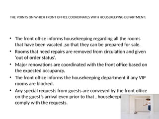 THE POINTS ON WHICH FRONT OFFICE COORDINATES WITH HOUSEKEEPING DEPARTMENT:
• The front office informs housekeeping regarding all the rooms
that have been vacated ,so that they can be prepared for sale.
• Rooms that need repairs are removed from circulation and given
‘out of order status’.
• Major renovations are coordinated with the front office based on
the expected occupancy.
• The front office informs the housekeeping department if any VIP
rooms are blocked.
• Any special requests from guests are conveyed by the front office
on the guest’s arrival even prior to that , housekeeping can
comply with the requests.
 