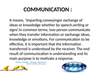 COMMUNICATION :
It means, ‘Imparting,conveyingor exchange of
ideas or knowledge whether by speech,writing or
signs’.In common terms, two person communicate
when they transfer information or exchange ideas,
knowledge or emotions. For communication to be
effective, it is important that the information
transferred is understood by the receiver. The end
result of communication is understanding and its
main purpose is to motivate a response.
 