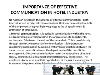 IMPORTANCE OF EFFECTIVE
COMMUNICATION IN HOTEL INDUSTRY:
No hotel can develop in the absence of effective communication – both
internal as well as external communications. Besides,communication skills
of the employees are given high weightage at the of appointment &
promotion of employees.
1.Internal communication: It is basically communication within the hotel,
i.e, transmitting information within the organization, its departments,
sections,etc. & between the units of the same chain. This is possible only
through an effective network of communication. It is important for
maintaining coordination & avoiding embarraising situations between the
various departments & between the departments of the hotel & the
management. Effective communication creates an atmosphere of mutual
trust & confidence,& also a spirit of understanding & cooperation. The
employees know what exactly is expected out of them & the management
is aware of the potentialities & limitations of the employees. It is of 3 types:
 