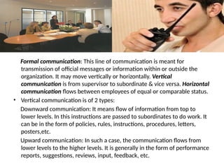 Formal communication: This line of communication is meant for
transmission of official messages or information within or outside the
organization. It may move vertically or horizontally. Vertical
communication is from supervisor to subordinate & vice versa. Horizontal
communication flows between employees of equal or comparable status.
• Vertical communication is of 2 types:
Downward communication: It means flow of information from top to
lower levels. In this instructions are passed to subordinates to do work. It
can be in the form of policies, rules, instructions, procedures, letters,
posters,etc.
Upward communication: In such a case, the communication flows from
lower levels to the higher levels. It is generally in the form of performance
reports, suggestions, reviews, input, feedback, etc.
 