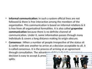 • Informal communication: In such a system official lines are not
followed & there is free interaction among the members of the
organization. This communication is based on informal relations & it
is free from all organisatinal formalities. It is also called grapevine
communication because there is no definite channel of
communication. Under it, some information passes through many
individuals & covers a long distance making its origin obscure.
• Consensus : When a number of people irrespective of the status sit
& confer with one another to arrive at a decision acceptable to all, it
is called consensus. It is the process of arriving at an agreement
through consultation. The advantage of this is that the consensus
decision is easy to accept & preserves harmony, avoids conflicts &
splits.
 