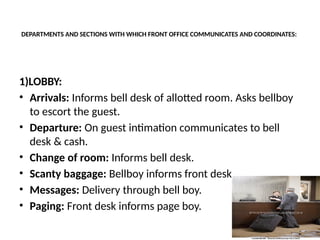 DEPARTMENTS AND SECTIONS WITH WHICH FRONT OFFICE COMMUNICATES AND COORDINATES:
1)LOBBY:
• Arrivals: Informs bell desk of allotted room. Asks bellboy
to escort the guest.
• Departure: On guest intimation communicates to bell
desk & cash.
• Change of room: Informs bell desk.
• Scanty baggage: Bellboy informs front desk.
• Messages: Delivery through bell boy.
• Paging: Front desk informs page boy.
 